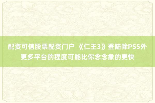配资可信股票配资门户 《仁王3》登陆除PS5外更多平台的程度可能比你念念象的更快