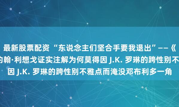 最新股票配资 “东说念主们坚合手要我退出”——《哈利·波特》剧集演员约翰·利想戈证实注解为何莫得因 J.K. 罗琳的跨性别不雅点而淹没邓布利多一角