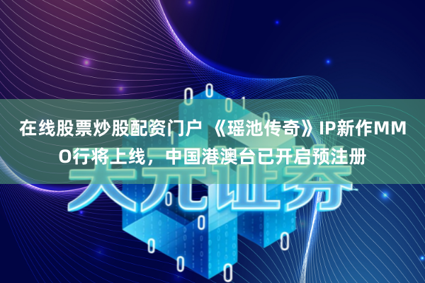 在线股票炒股配资门户 《瑶池传奇》IP新作MMO行将上线，中国港澳台已开启预注册