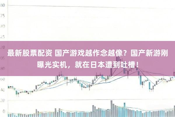 最新股票配资 国产游戏越作念越像？国产新游刚曝光实机，就在日本遭到吐槽！