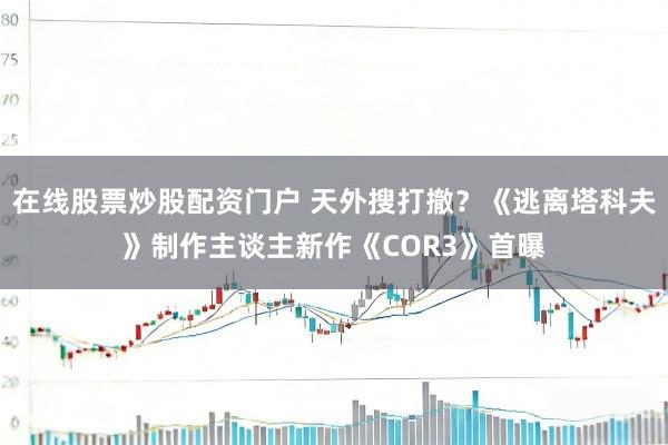 在线股票炒股配资门户 天外搜打撤？《逃离塔科夫》制作主谈主新作《COR3》首曝