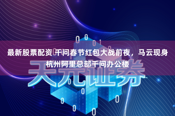 最新股票配资 千问春节红包大战前夜，马云现身杭州阿里总部千问办公楼