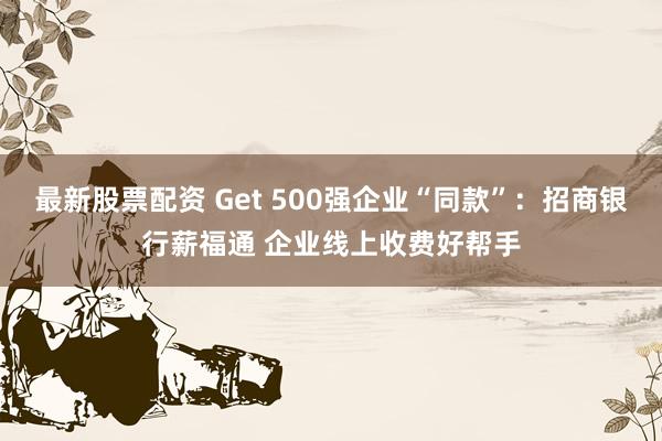 最新股票配资 Get 500强企业“同款”：招商银行薪福通 企业线上收费好帮手