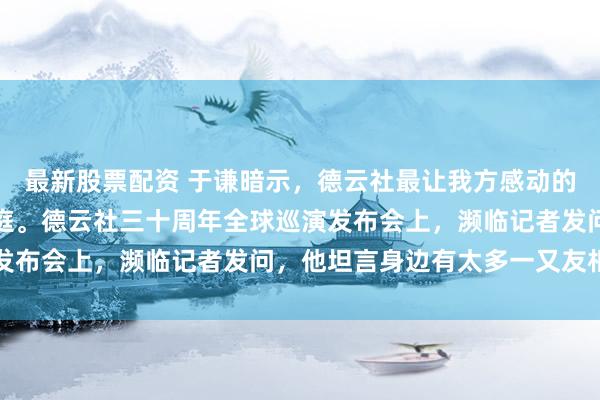 最新股票配资 于谦暗示，德云社最让我方感动的是这里像个温煦的全球庭。德云社三十周年全球巡演发布会上，濒临记者发问，他坦言身边有太多一又友相伴