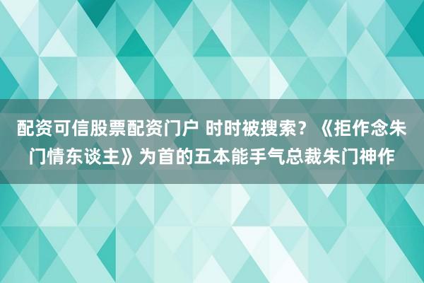 配资可信股票配资门户 时时被搜索？《拒作念朱门情东谈主》为首的五本能手气总裁朱门神作
