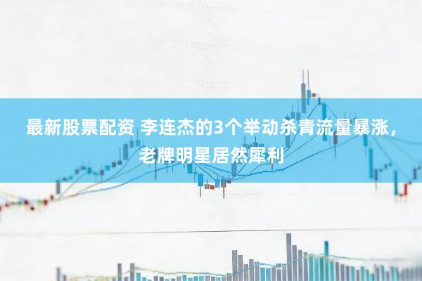 最新股票配资 李连杰的3个举动杀青流量暴涨，老牌明星居然犀利