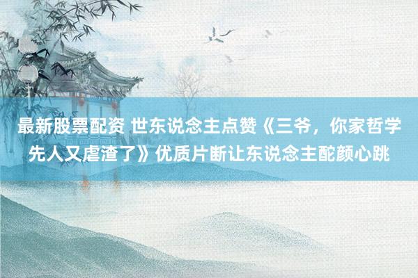 最新股票配资 世东说念主点赞《三爷，你家哲学先人又虐渣了》优质片断让东说念主酡颜心跳