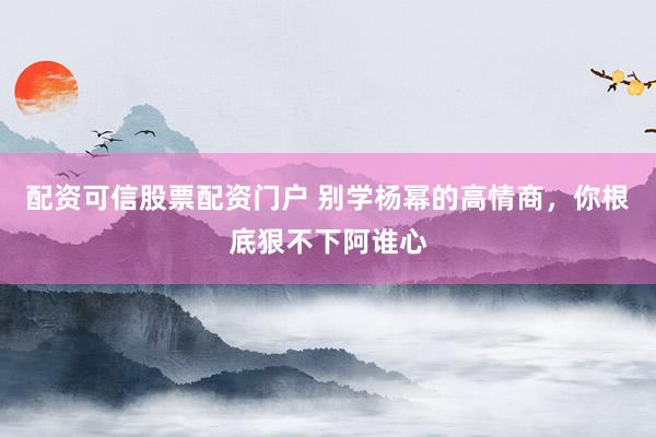 配资可信股票配资门户 别学杨幂的高情商，你根底狠不下阿谁心