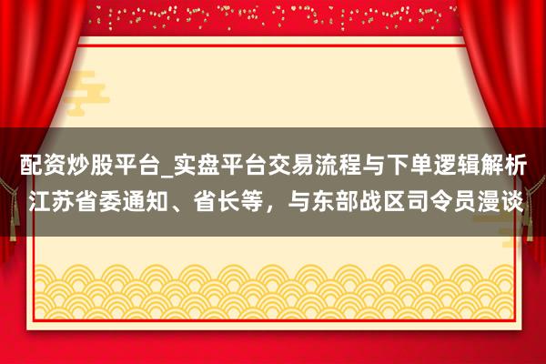 配资炒股平台_实盘平台交易流程与下单逻辑解析 江苏省委通知、省长等，与东部战区司令员漫谈