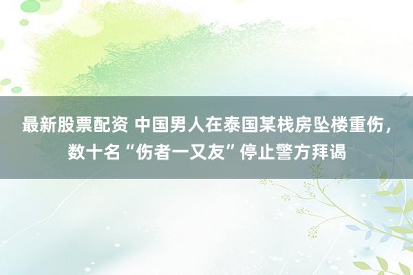 最新股票配资 中国男人在泰国某栈房坠楼重伤，数十名“伤者一又友”停止警方拜谒
