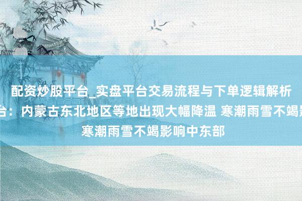 配资炒股平台_实盘平台交易流程与下单逻辑解析 中央气候台：内蒙古东北地区等地出现大幅降温 寒潮雨雪不竭影响中东部