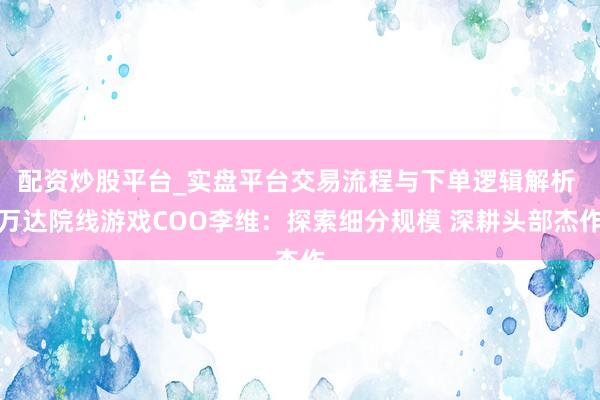 配资炒股平台_实盘平台交易流程与下单逻辑解析 万达院线游戏COO李维：探索细分规模 深耕头部杰作