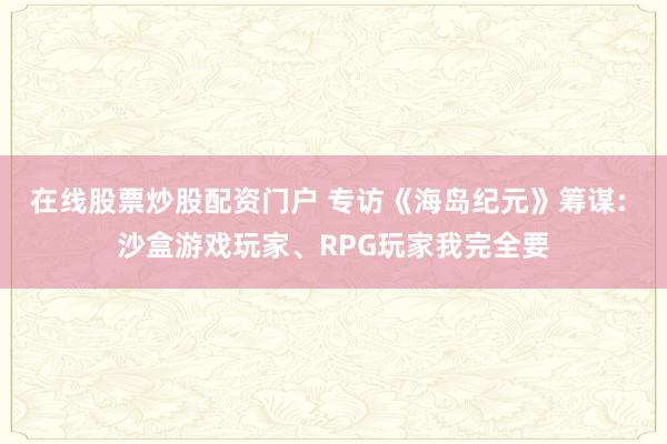 在线股票炒股配资门户 专访《海岛纪元》筹谋: 沙盒游戏玩家、RPG玩家我完全要