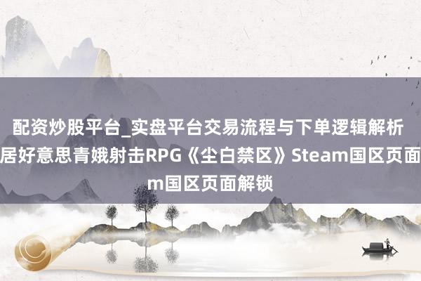 配资炒股平台_实盘平台交易流程与下单逻辑解析 西山居好意思青娥射击RPG《尘白禁区》Steam国区页面解锁