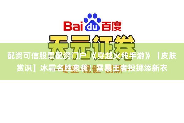 配资可信股票配资门户 《穿越火线手游》【皮肤赏识】冰霜名胜来袭！雷暴王者投掷添新衣