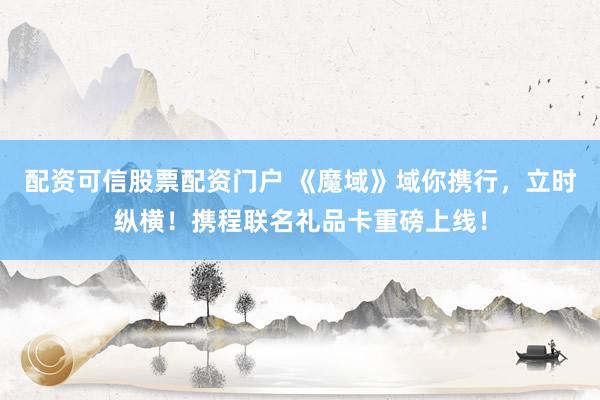 配资可信股票配资门户 《魔域》域你携行，立时纵横！携程联名礼品卡重磅上线！