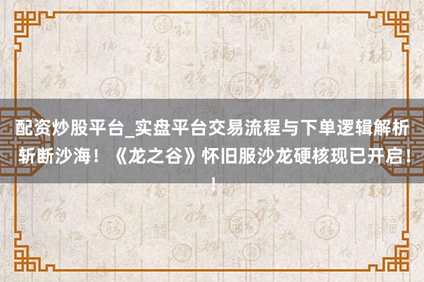 配资炒股平台_实盘平台交易流程与下单逻辑解析 斩断沙海！《龙之谷》怀旧服沙龙硬核现已开启！