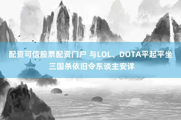 配资可信股票配资门户 与LOL、DOTA平起平坐 三国杀依旧令东谈主安详