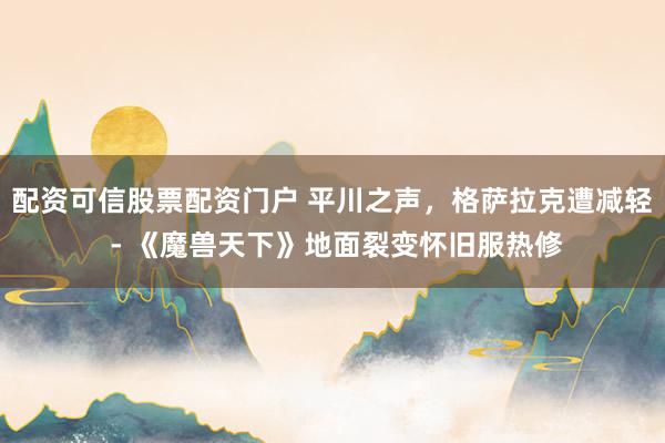 配资可信股票配资门户 平川之声，格萨拉克遭减轻 - 《魔兽天下》地面裂变怀旧服热修