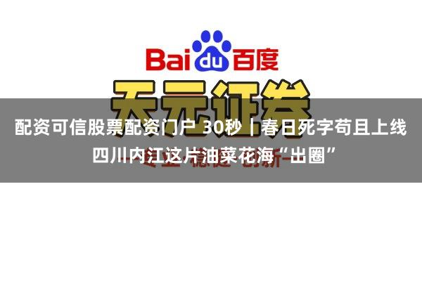 配资可信股票配资门户 30秒｜春日死字苟且上线 四川内江这片油菜花海“出圈”
