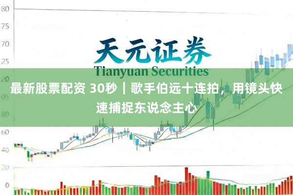 最新股票配资 30秒｜歌手伯远十连拍，用镜头快速捕捉东说念主心