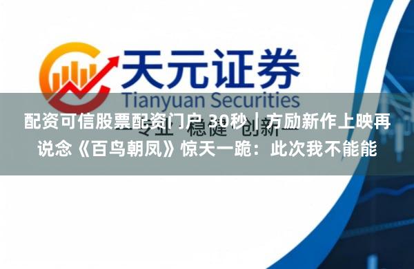 配资可信股票配资门户 30秒｜方励新作上映再说念《百鸟朝凤》惊天一跪：此次我不能能