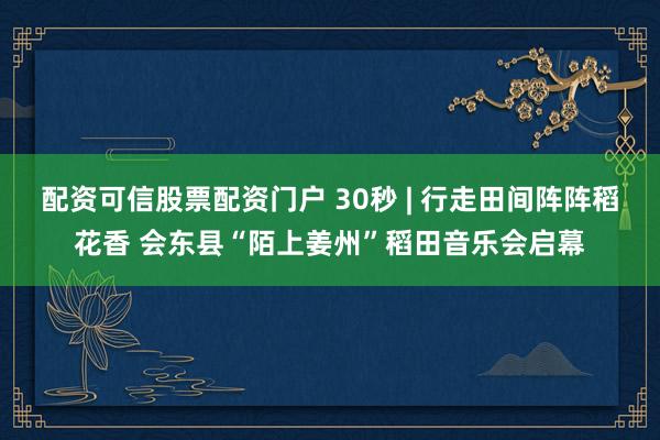 配资可信股票配资门户 30秒 | 行走田间阵阵稻花香 会东县“陌上姜州”稻田音乐会启幕