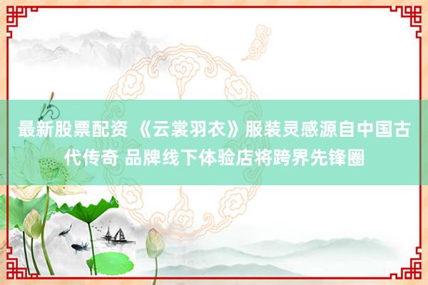 最新股票配资 《云裳羽衣》服装灵感源自中国古代传奇 品牌线下体验店将跨界先锋圈