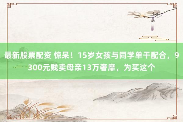 最新股票配资 惊呆！15岁女孩与同学单干配合，9300元贱卖母亲13万奢靡，为买这个