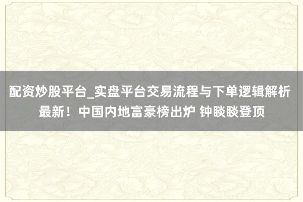 配资炒股平台_实盘平台交易流程与下单逻辑解析 最新！中国内地富豪榜出炉 钟睒睒登顶