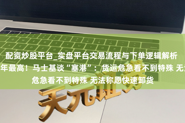 配资炒股平台_实盘平台交易流程与下单逻辑解析 海运赢利达117年最高！马士基谈“塞港”：货运危急看不到特殊 无法称愿快速卸货