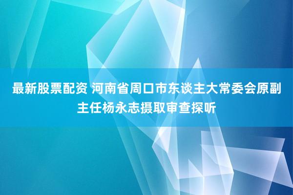最新股票配资 河南省周口市东谈主大常委会原副主任杨永志摄取审查探听
