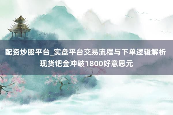 配资炒股平台_实盘平台交易流程与下单逻辑解析 现货钯金冲破1800好意思元