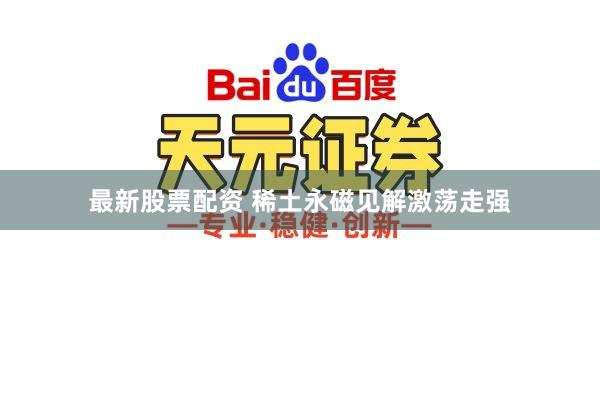 最新股票配资 稀土永磁见解激荡走强