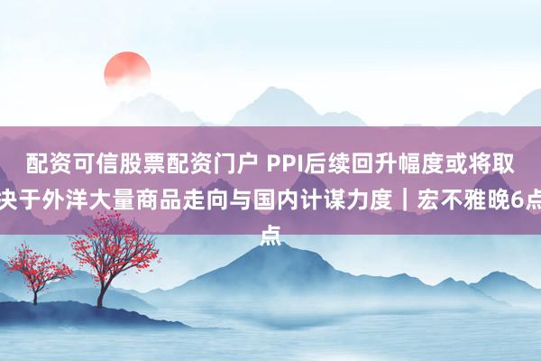 配资可信股票配资门户 PPI后续回升幅度或将取决于外洋大量商品走向与国内计谋力度｜宏不雅晚6点
