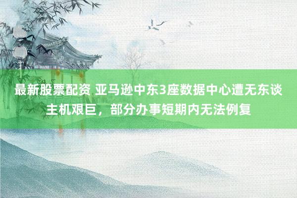 最新股票配资 亚马逊中东3座数据中心遭无东谈主机艰巨，部分办事短期内无法例复