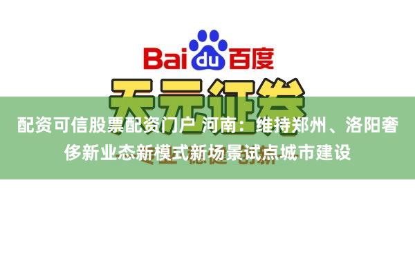 配资可信股票配资门户 河南：维持郑州、洛阳奢侈新业态新模式新场景试点城市建设
