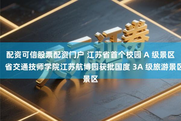 配资可信股票配资门户 江苏省首个校园 A 级景区！省交通技师学院江苏航博园获批国度 3A 级旅游景区