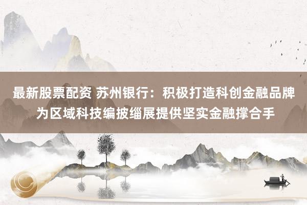 最新股票配资 苏州银行：积极打造科创金融品牌 为区域科技编披缁展提供坚实金融撑合手
