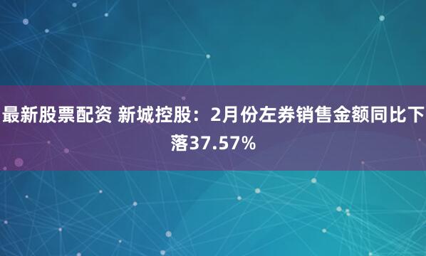 最新股票配资 新城控股：2月份左券销售金额同比下落37.57%