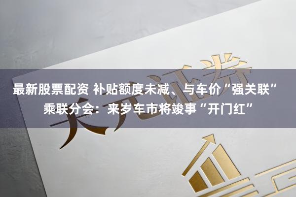 最新股票配资 补贴额度未减、与车价“强关联” 乘联分会:来岁车市将竣事“开门红”