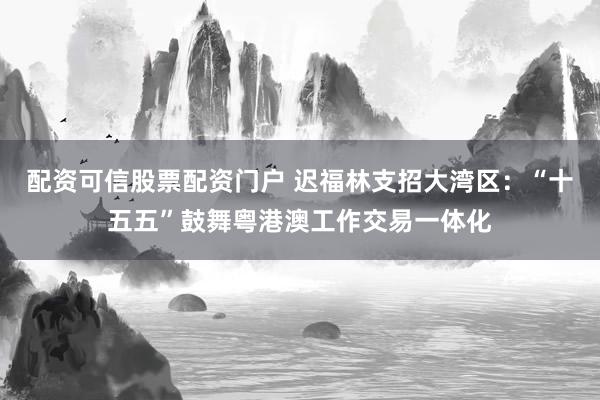 配资可信股票配资门户 迟福林支招大湾区:“十五五”鼓舞粤港澳工作交易一体化