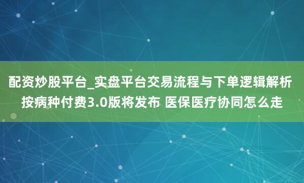 配资炒股平台_实盘平台交易流程与下单逻辑解析 按病种付费3.0版将发布 医保医疗协同怎么走