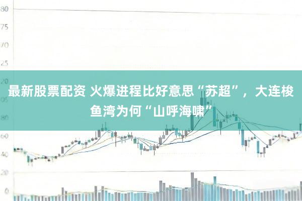 最新股票配资 火爆进程比好意思“苏超”，大连梭鱼湾为何“山呼海啸”