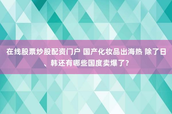 在线股票炒股配资门户 国产化妆品出海热 除了日、韩还有哪些国度卖爆了?