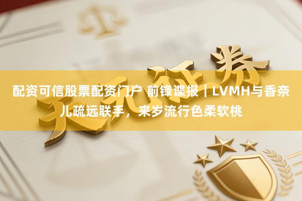 配资可信股票配资门户 前锋谍报|LVMH与香奈儿疏远联手,来岁流行色柔软桃