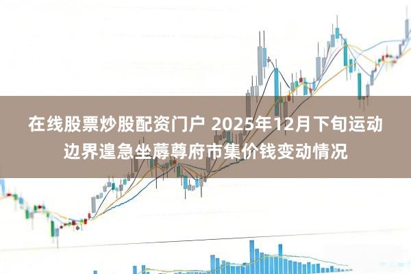 在线股票炒股配资门户 2025年12月下旬运动边界遑急坐蓐尊府市集价钱变动情况