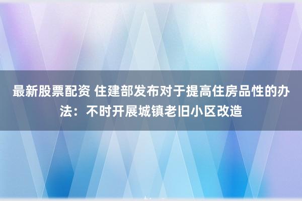 最新股票配资 住建部发布对于提高住房品性的办法：不时开展城镇老旧小区改造