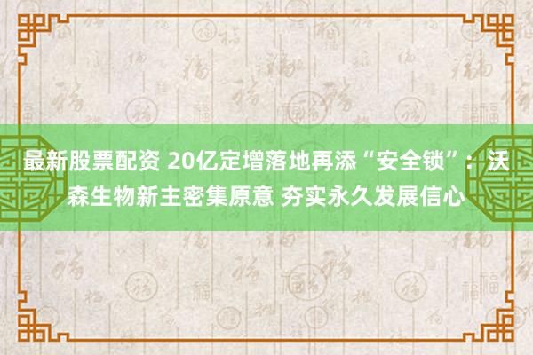 最新股票配资 20亿定增落地再添“安全锁”：沃森生物新主密集原意 夯实永久发展信心