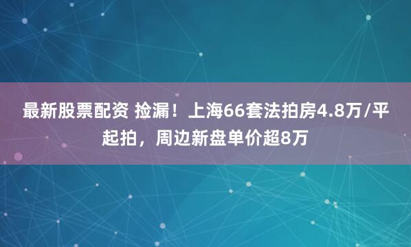 最新股票配资 捡漏!上海66套法拍房4.8万/平起拍,周边新盘单价超8万